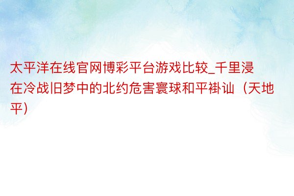 太平洋在线官网博彩平台游戏比较_千里浸在冷战旧梦中的北约危害寰球和平褂讪（天地平）