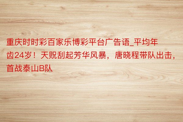 重庆时时彩百家乐博彩平台广告语_平均年齿24岁！天贶刮起芳华风暴，唐晓程带队出击，首战泰山B队