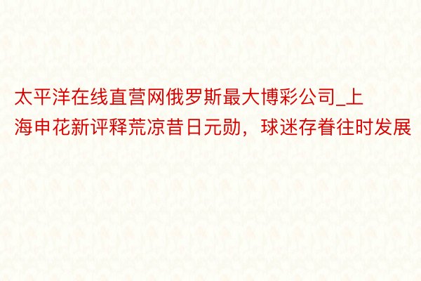 太平洋在线直营网俄罗斯最大博彩公司_上海申花新评释荒凉昔日元勋，球迷存眷往时发展