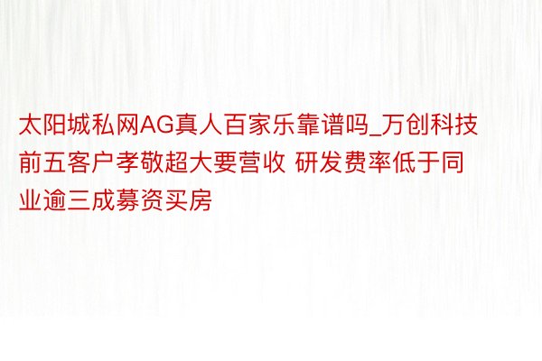 太阳城私网AG真人百家乐靠谱吗_万创科技前五客户孝敬超大要营收 研发费率低于同业逾三成募资买房