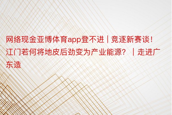 网络现金亚博体育app登不进 | 竞逐新赛谈！江门若何将地皮后劲变为产业能源？｜走进广东造