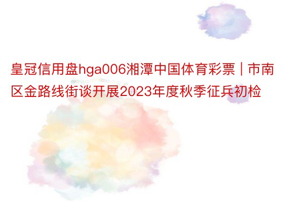 皇冠信用盘hga006湘潭中国体育彩票 | 市南区金路线街谈开展2023年度秋季征兵初检