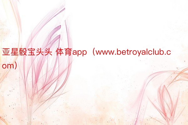 亚星骰宝头头 体育app（www.betroyalclub.com）