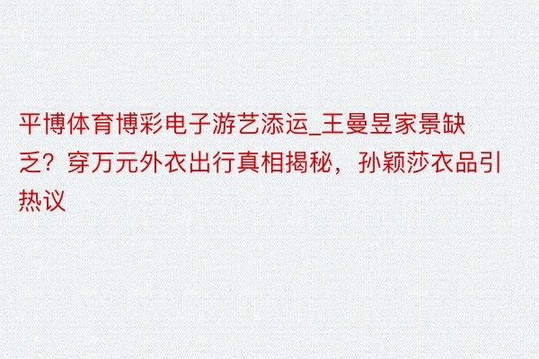 平博体育博彩电子游艺添运_王曼昱家景缺乏？穿万元外衣出行真相揭秘，孙颖莎衣品引热议