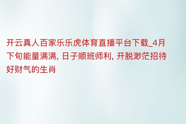 开云真人百家乐乐虎体育直播平台下载_4月下旬能量满满, 日子顺班师利, 开脱渺茫招待好财气的生肖