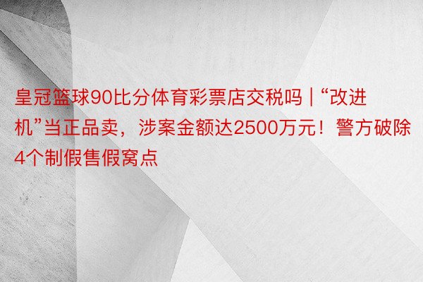 皇冠篮球90比分体育彩票店交税吗 | “改进机”当正品卖，涉案金额达2500万元！警方破除4个制假售假窝点