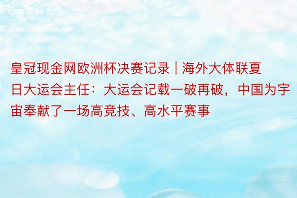 皇冠现金网欧洲杯决赛记录 | 海外大体联夏日大运会主任：大运会记载一破再破，中国为宇宙奉献了一场高竞技、高水平赛事