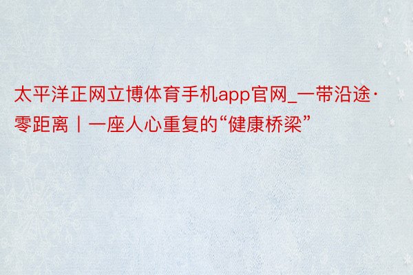 太平洋正网立博体育手机app官网_一带沿途·零距离丨一座人心重复的“健康桥梁”