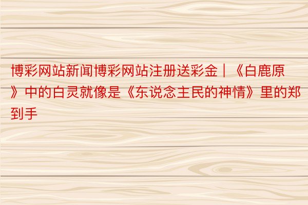 博彩网站新闻博彩网站注册送彩金 | 《白鹿原》中的白灵就像是《东说念主民的神情》里的郑到手