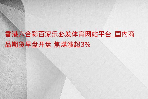 香港六合彩百家乐必发体育网站平台_国内商品期货早盘开盘 焦煤涨超3%