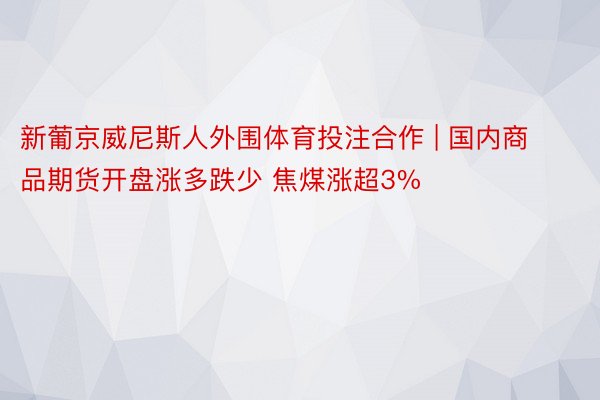 新葡京威尼斯人外围体育投注合作 | 国内商品期货开盘涨多跌少 焦煤涨超3%