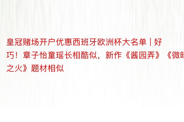 皇冠赌场开户优惠西班牙欧洲杯大名单 | 好巧！章子怡童瑶长相酷似，新作《酱园弄》《微暗之火》题材相似