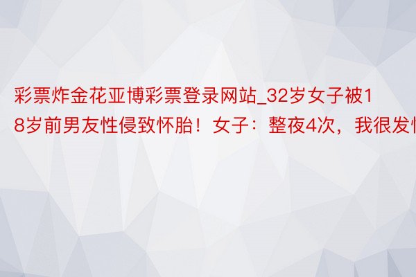 彩票炸金花亚博彩票登录网站_32岁女子被18岁前男友性侵致怀胎！女子：整夜4次，我很发怵