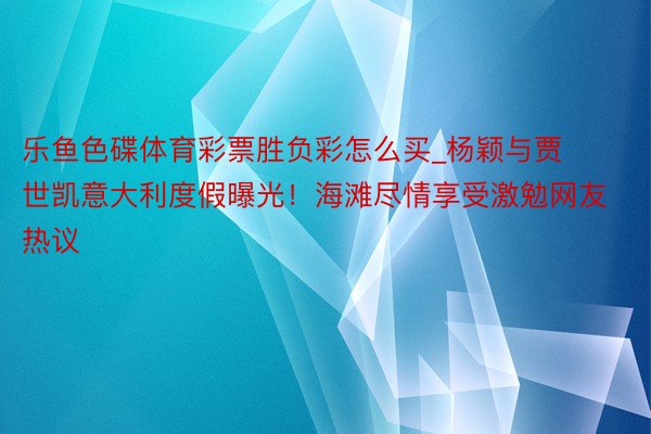 乐鱼色碟体育彩票胜负彩怎么买_杨颖与贾世凯意大利度假曝光！海滩尽情享受激勉网友热议