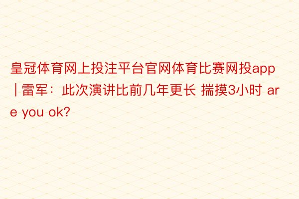 皇冠体育网上投注平台官网体育比赛网投app | 雷军：此次演讲比前几年更长 揣摸3小时 are you ok?