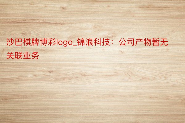 沙巴棋牌博彩logo_锦浪科技：公司产物暂无关联业务