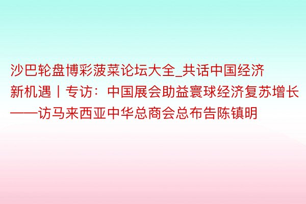 沙巴轮盘博彩菠菜论坛大全_共话中国经济新机遇丨专访：中国展会助益寰球经济复苏增长——访马来西亚中华总商会总布告陈镇明
