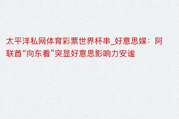 太平洋私网体育彩票世界杯串_好意思媒：阿联酋“向东看”突显好意思影响力安谧