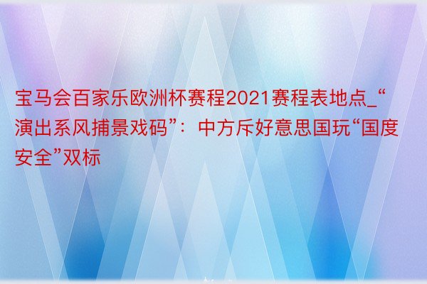 宝马会百家乐欧洲杯赛程2021赛程表地点_“演出系风捕景戏码”：中方斥好意思国玩“国度安全”双标