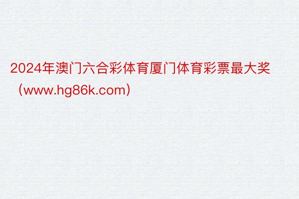 2024年澳门六合彩体育厦门体育彩票最大奖（www.hg86k.com）