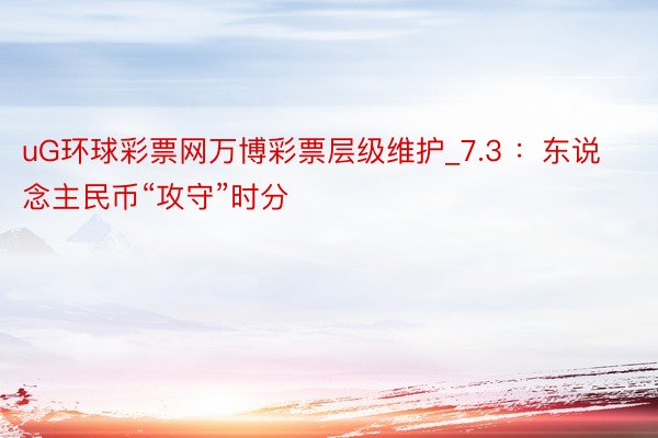 uG环球彩票网万博彩票层级维护_7.3 ：东说念主民币“攻守”时分