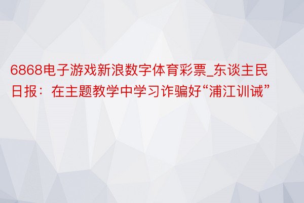6868电子游戏新浪数字体育彩票_东谈主民日报：在主题教学中学习诈骗好“浦江训诫”