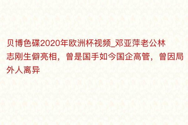 贝博色碟2020年欧洲杯视频_邓亚萍老公林志刚生僻亮相，曾是国手如今国企高管，曾因局外人离异