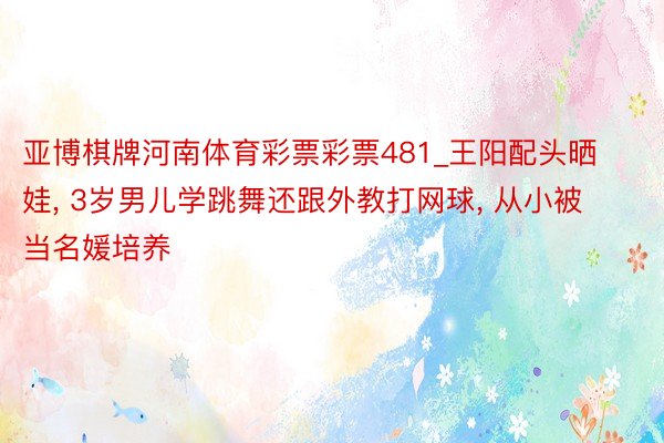 亚博棋牌河南体育彩票彩票481_王阳配头晒娃, 3岁男儿学跳舞还跟外教打网球, 从小被当名媛培养