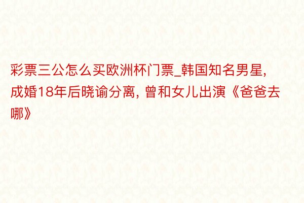 彩票三公怎么买欧洲杯门票_韩国知名男星, 成婚18年后晓谕分离, 曾和女儿出演《爸爸去哪》