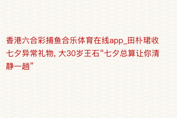 香港六合彩捕鱼合乐体育在线app_田朴珺收七夕异常礼物, 大30岁王石“七夕总算让你清静一趟”