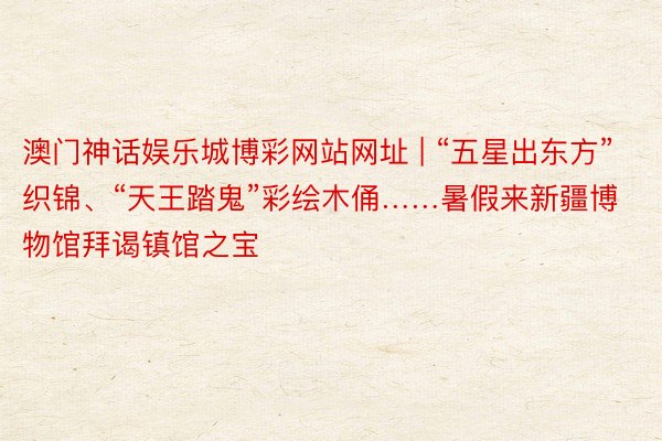 澳门神话娱乐城博彩网站网址 | “五星出东方”织锦、“天王踏鬼”彩绘木俑……暑假来新疆博物馆拜谒镇馆之宝