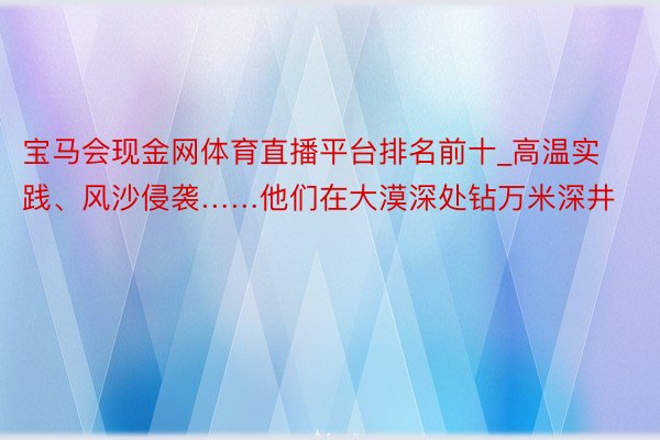 宝马会现金网体育直播平台排名前十_高温实践、风沙侵袭……他们在大漠深处钻万米深井