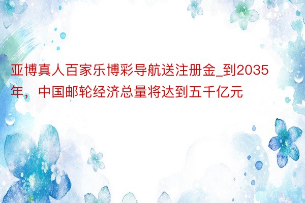 亚博真人百家乐博彩导航送注册金_到2035年，中国邮轮经济总量将达到五千亿元