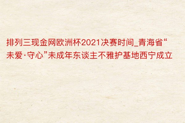 排列三现金网欧洲杯2021决赛时间_青海省“未爱·守心”未成年东谈主不雅护基地西宁成立