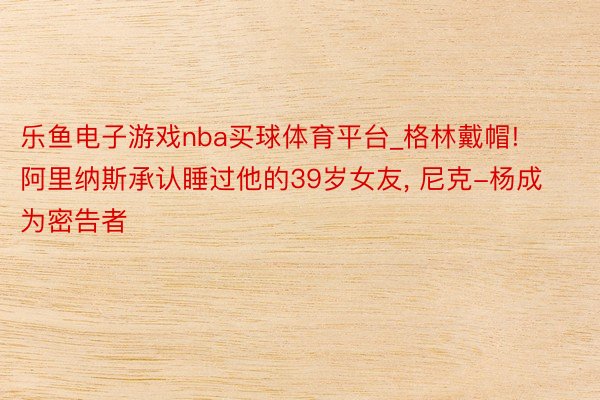 乐鱼电子游戏nba买球体育平台_格林戴帽! 阿里纳斯承认睡过他的39岁女友, 尼克-杨成为密告者