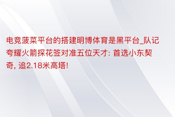 电竞菠菜平台的搭建明博体育是黑平台_队记夸耀火箭探花签对准五位天才: 首选小东契奇, 追2.18米高塔!