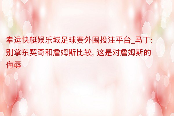 幸运快艇娱乐城足球赛外围投注平台_马丁: 别拿东契奇和詹姆斯比较, 这是对詹姆斯的侮辱