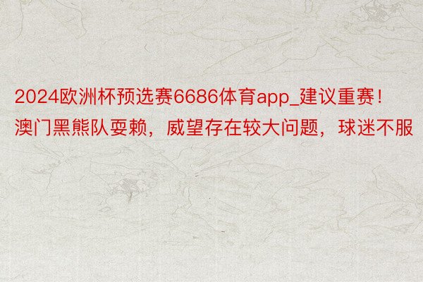 2024欧洲杯预选赛6686体育app_建议重赛！澳门黑熊队耍赖，威望存在较大问题，球迷不服