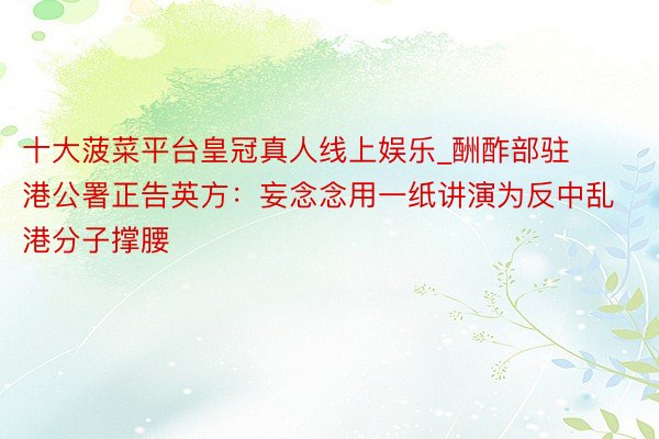 十大菠菜平台皇冠真人线上娱乐_酬酢部驻港公署正告英方：妄念念用一纸讲演为反中乱港分子撑腰