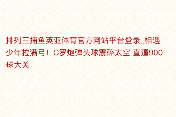 排列三捕鱼英亚体育官方网站平台登录_相遇少年拉满弓！C罗炮弹头球震碎太空 直逼900球大关