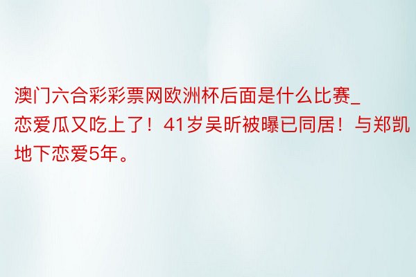 澳门六合彩彩票网欧洲杯后面是什么比赛_恋爱瓜又吃上了！41岁吴昕被曝已同居！与郑凯地下恋爱5年。