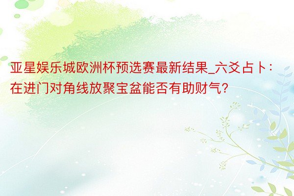 亚星娱乐城欧洲杯预选赛最新结果_六爻占卜：在进门对角线放聚宝盆能否有助财气?