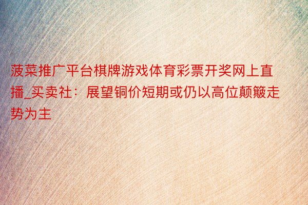 菠菜推广平台棋牌游戏体育彩票开奖网上直播_买卖社:展望铜价短期或仍以高位颠簸走势为主