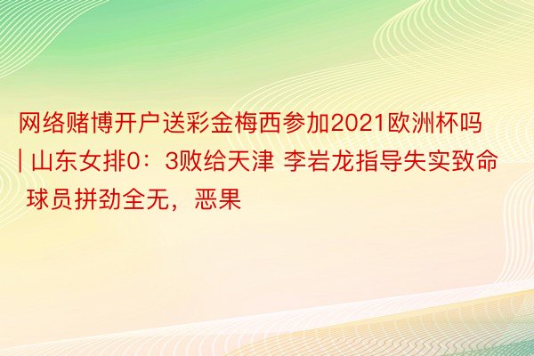 网络赌博开户送彩金梅西参加2021欧洲杯吗 | 山东女排0：3败给天津 李岩龙指导失实致命 球员拼劲全无，恶果