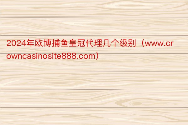 2024年欧博捕鱼皇冠代理几个级别（www.crowncasinosite888.com）