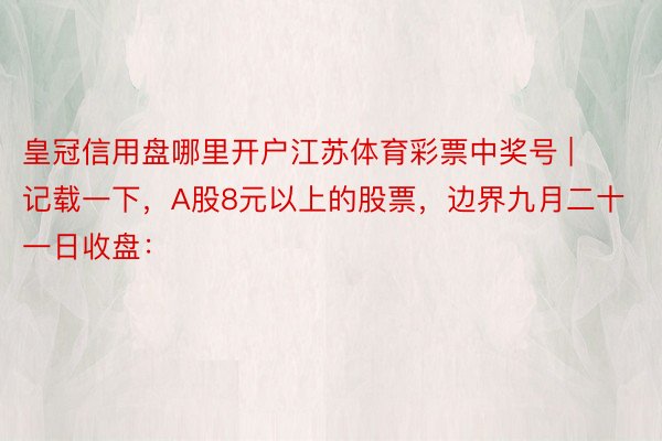 皇冠信用盘哪里开户江苏体育彩票中奖号 | 记载一下，A股8元以上的股票，边界九月二十一日收盘：