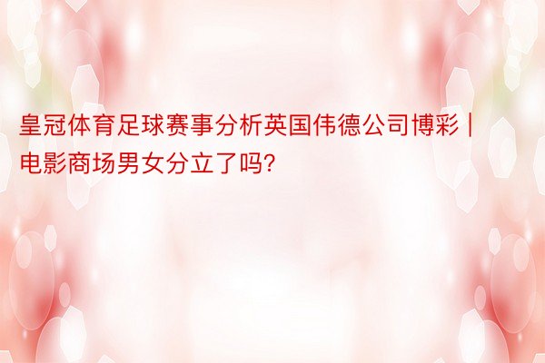 皇冠体育足球赛事分析英国伟德公司博彩 | 电影商场男女分立了吗？