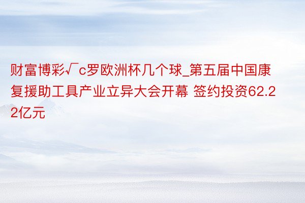 财富博彩√c罗欧洲杯几个球_第五届中国康复援助工具产业立异大会开幕 签约投资62.22亿元