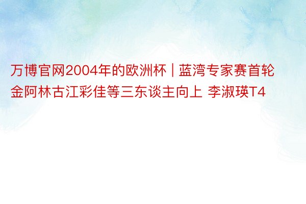 万博官网2004年的欧洲杯 | 蓝湾专家赛首轮金阿林古江彩佳等三东谈主向上 李淑瑛T4
