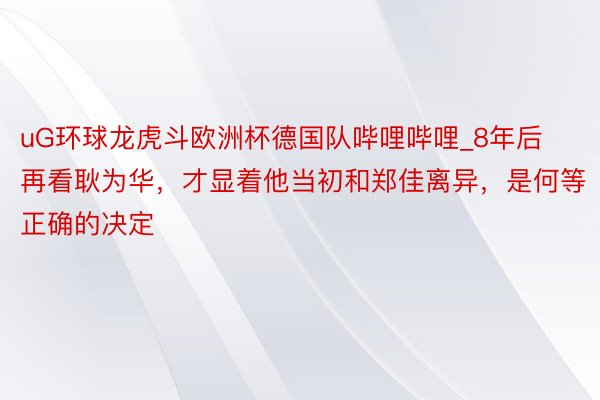 uG环球龙虎斗欧洲杯德国队哔哩哔哩_8年后再看耿为华，才显着他当初和郑佳离异，是何等正确的决定